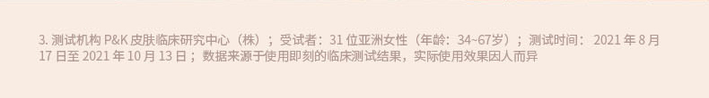 3. 测试机构 P&K 皮肤临床研究中心(株);受试者:31 位亚洲女性(年龄:34~67岁);测试时间: 2021 年 8 月 17 日至 2021 年 10 月 13 日 ;数据来源于使用即刻的临床测试结果,实际使用效果因人而异