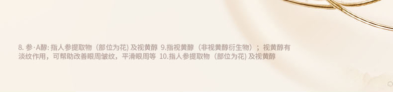 8. 参·A醇: 指人参提取物(部位为花) 及视黄醇 9.指视黄醇(非视黄醇衍生物);视黄醇有淡纹作用,可帮助改善眼周皱纹,平滑眼周等 10.指人参提取物(部位为花) 及视黄醇